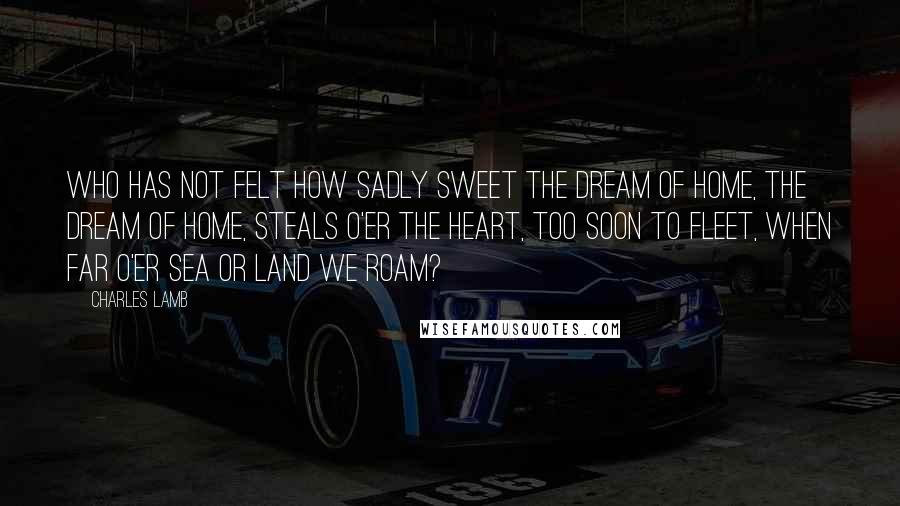 Charles Lamb Quotes: Who has not felt how sadly sweet The dream of home, the dream of home, Steals o'er the heart, too soon to fleet, When far o'er sea or land we roam?