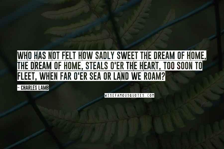 Charles Lamb Quotes: Who has not felt how sadly sweet The dream of home, the dream of home, Steals o'er the heart, too soon to fleet, When far o'er sea or land we roam?