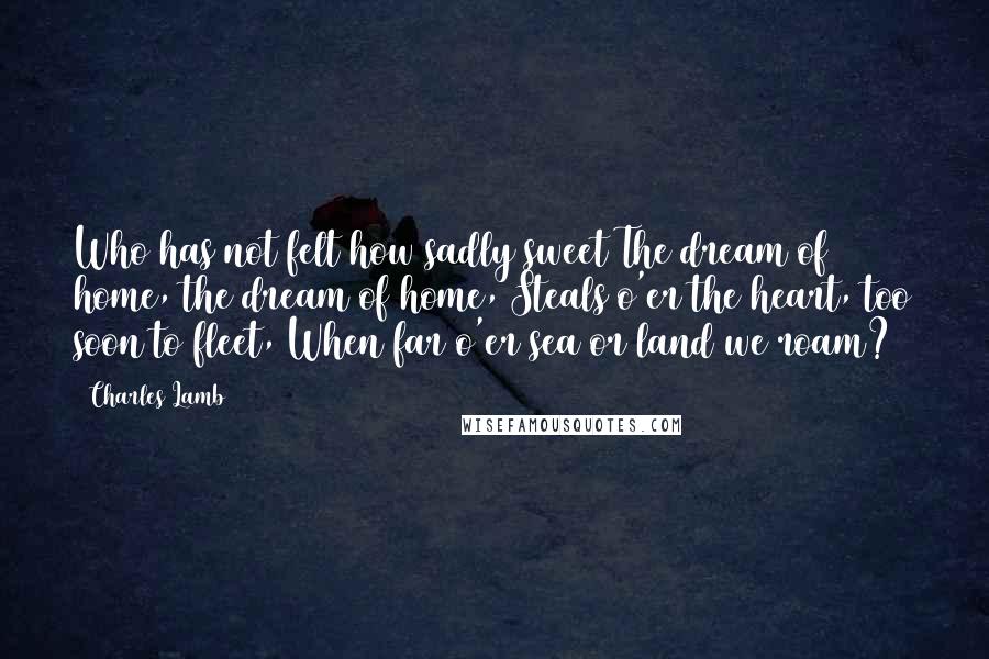 Charles Lamb Quotes: Who has not felt how sadly sweet The dream of home, the dream of home, Steals o'er the heart, too soon to fleet, When far o'er sea or land we roam?