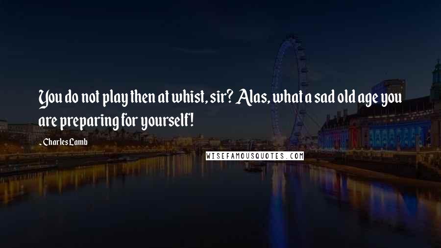 Charles Lamb Quotes: You do not play then at whist, sir? Alas, what a sad old age you are preparing for yourself!