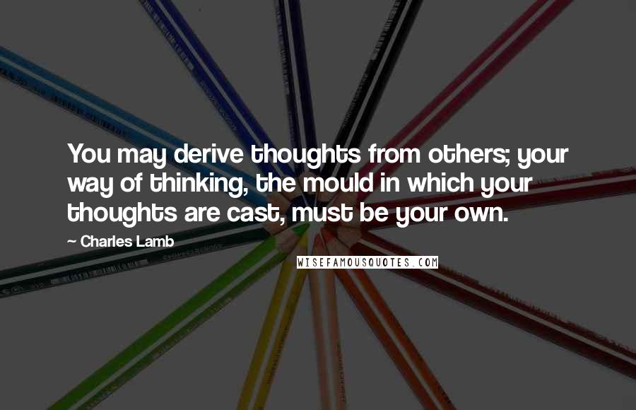 Charles Lamb Quotes: You may derive thoughts from others; your way of thinking, the mould in which your thoughts are cast, must be your own.