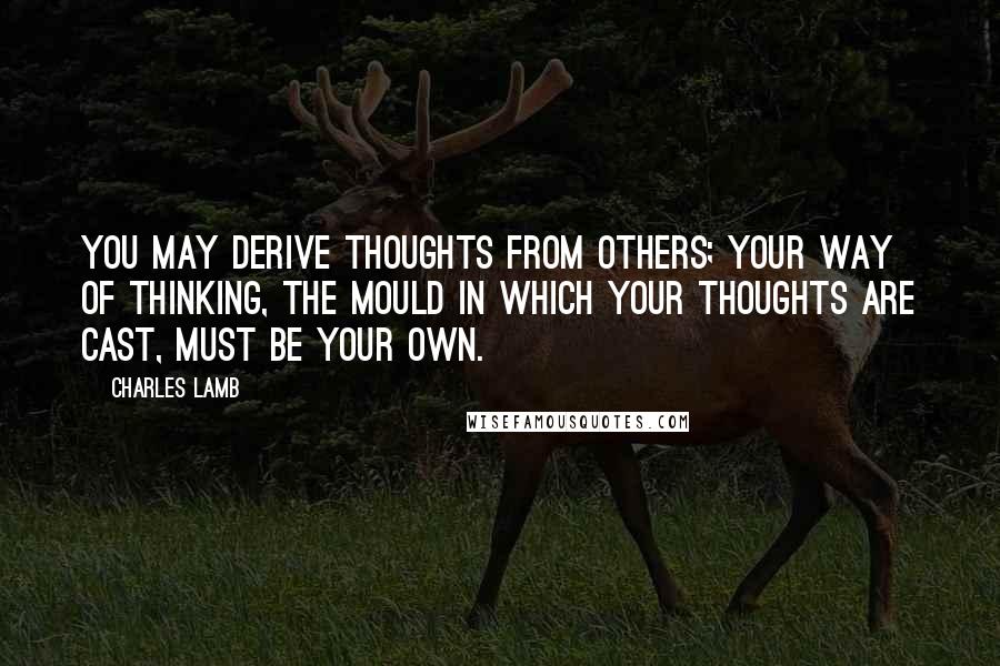 Charles Lamb Quotes: You may derive thoughts from others; your way of thinking, the mould in which your thoughts are cast, must be your own.