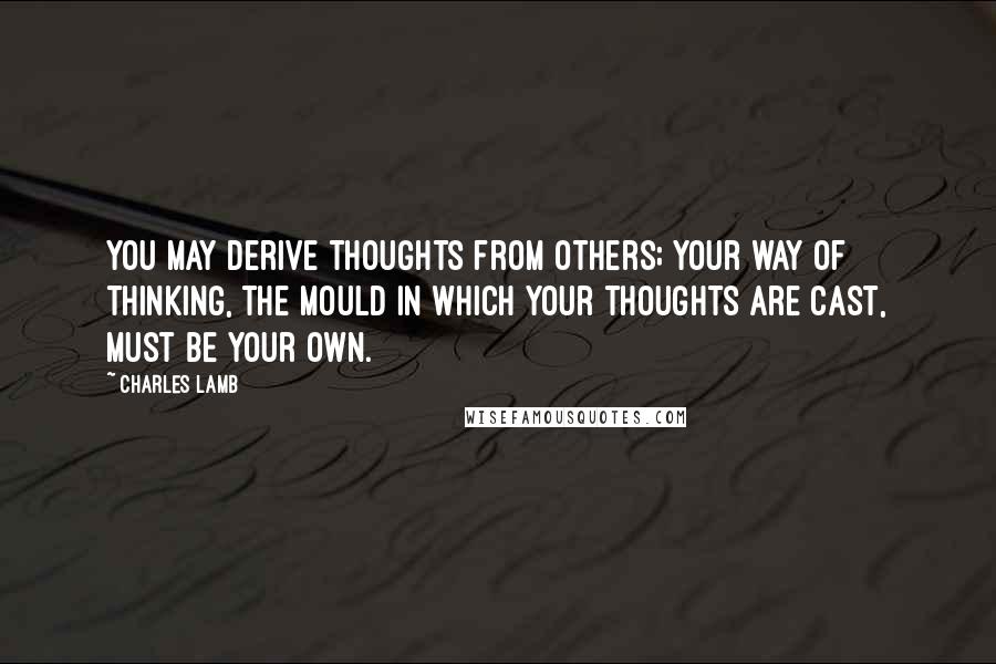 Charles Lamb Quotes: You may derive thoughts from others; your way of thinking, the mould in which your thoughts are cast, must be your own.