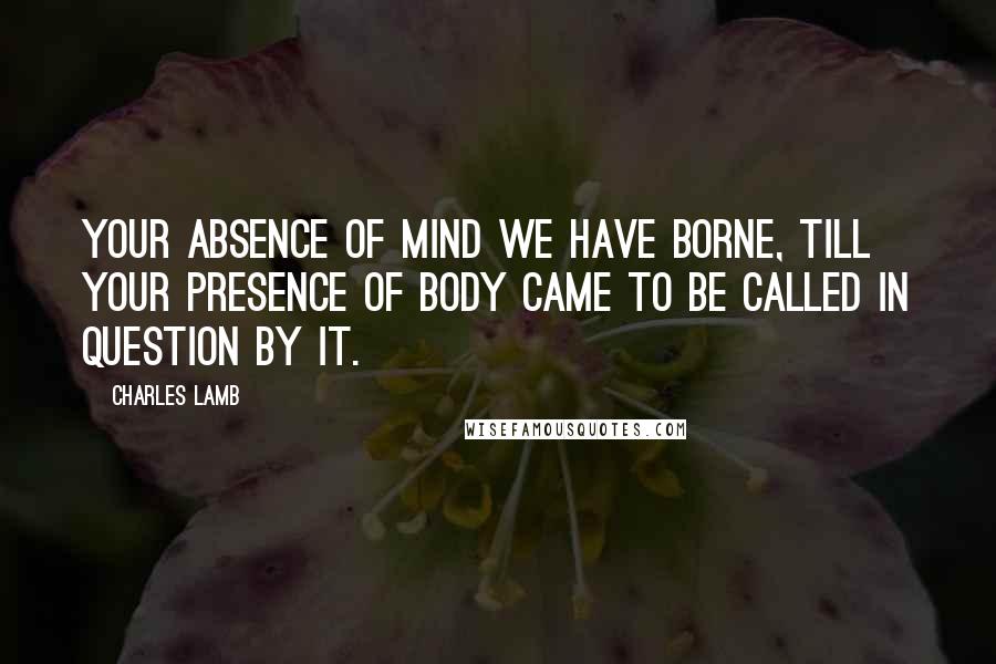 Charles Lamb Quotes: Your absence of mind we have borne, till your presence of body came to be called in question by it.