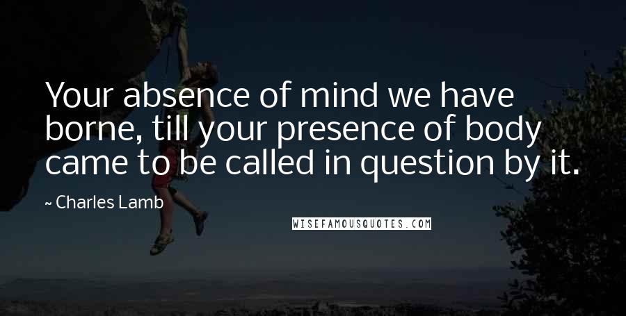 Charles Lamb Quotes: Your absence of mind we have borne, till your presence of body came to be called in question by it.