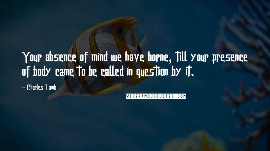 Charles Lamb Quotes: Your absence of mind we have borne, till your presence of body came to be called in question by it.