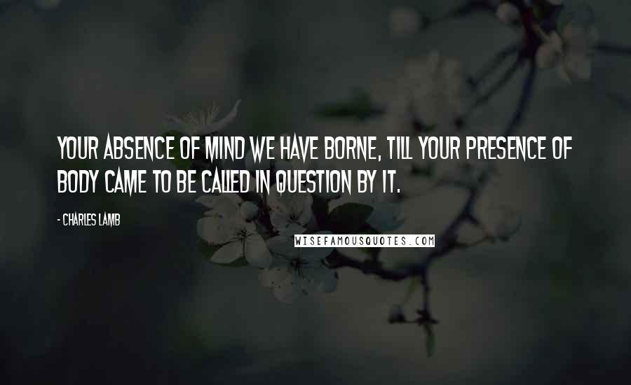 Charles Lamb Quotes: Your absence of mind we have borne, till your presence of body came to be called in question by it.