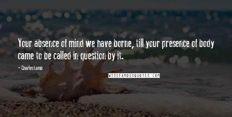 Charles Lamb Quotes: Your absence of mind we have borne, till your presence of body came to be called in question by it.