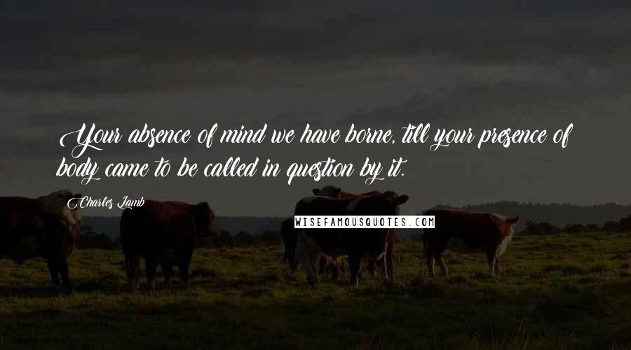 Charles Lamb Quotes: Your absence of mind we have borne, till your presence of body came to be called in question by it.