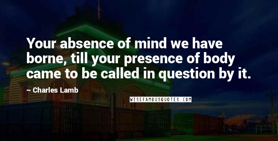 Charles Lamb Quotes: Your absence of mind we have borne, till your presence of body came to be called in question by it.