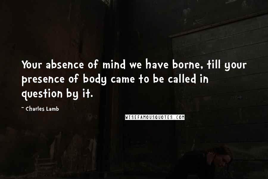 Charles Lamb Quotes: Your absence of mind we have borne, till your presence of body came to be called in question by it.