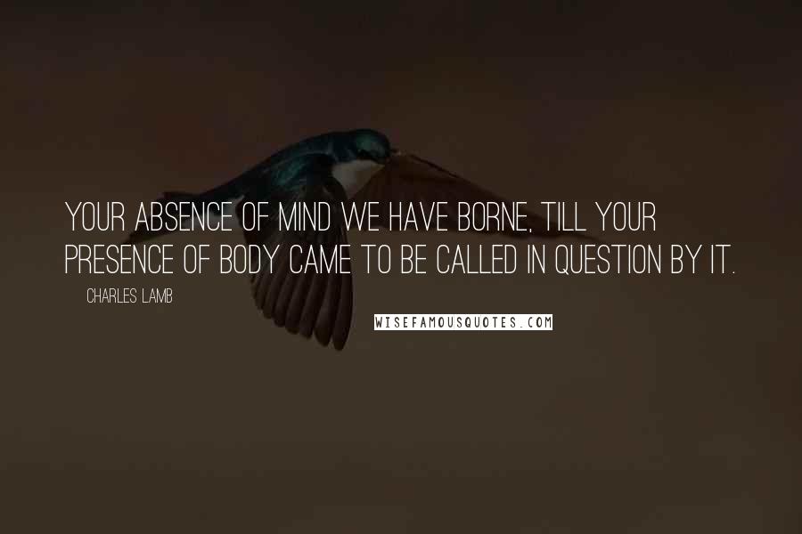 Charles Lamb Quotes: Your absence of mind we have borne, till your presence of body came to be called in question by it.