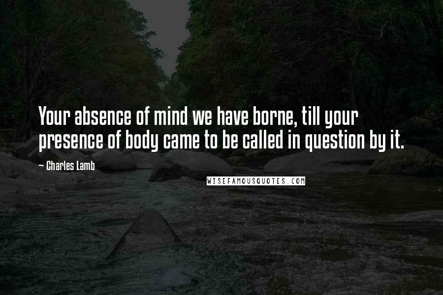 Charles Lamb Quotes: Your absence of mind we have borne, till your presence of body came to be called in question by it.