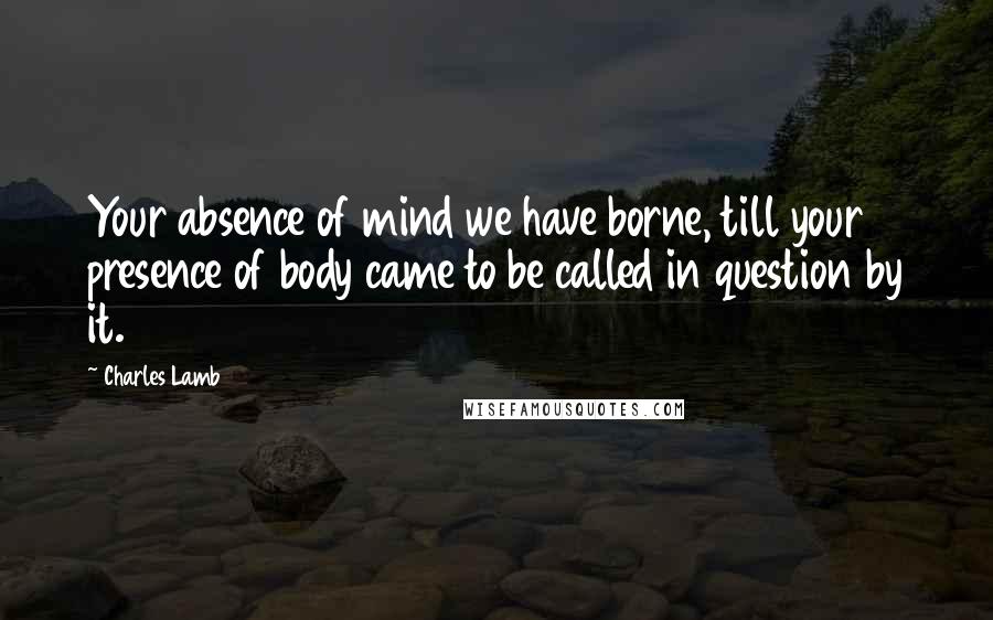 Charles Lamb Quotes: Your absence of mind we have borne, till your presence of body came to be called in question by it.