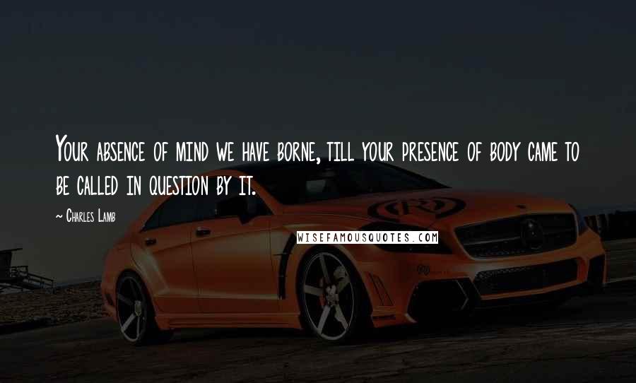 Charles Lamb Quotes: Your absence of mind we have borne, till your presence of body came to be called in question by it.