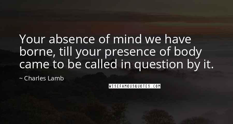 Charles Lamb Quotes: Your absence of mind we have borne, till your presence of body came to be called in question by it.