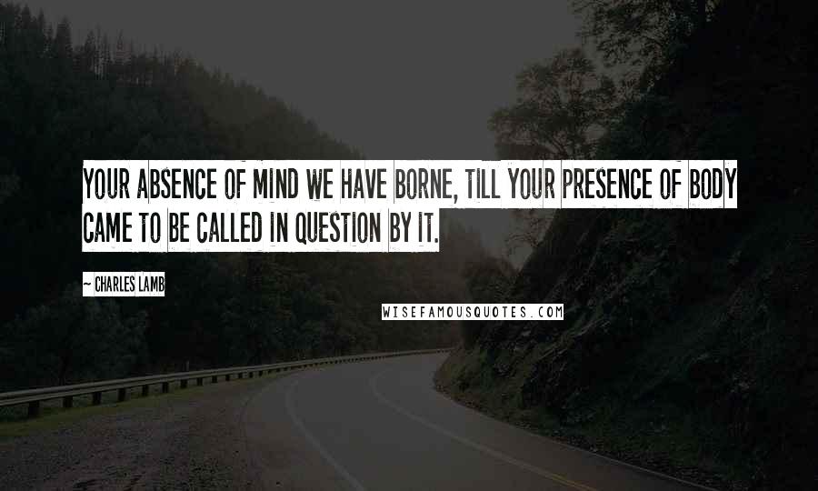 Charles Lamb Quotes: Your absence of mind we have borne, till your presence of body came to be called in question by it.