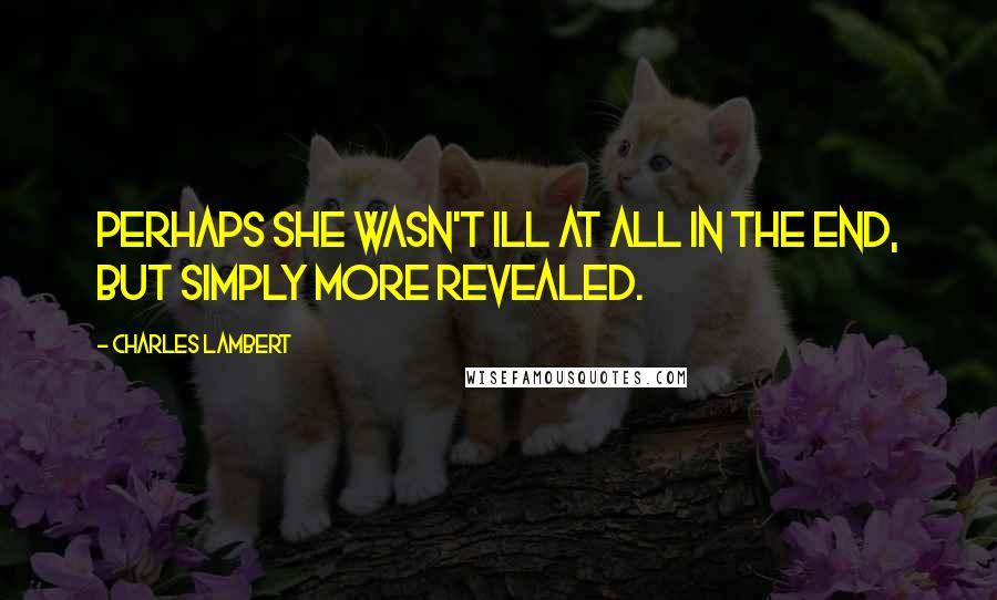 Charles Lambert Quotes: Perhaps she wasn't ill at all in the end, but simply more revealed.