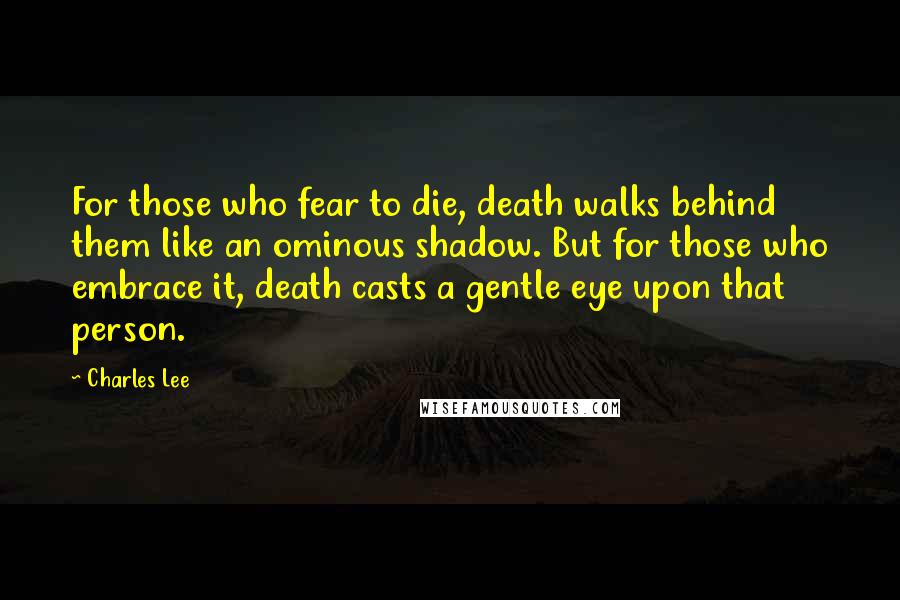 Charles Lee Quotes: For those who fear to die, death walks behind them like an ominous shadow. But for those who embrace it, death casts a gentle eye upon that person.