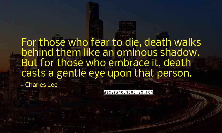 Charles Lee Quotes: For those who fear to die, death walks behind them like an ominous shadow. But for those who embrace it, death casts a gentle eye upon that person.