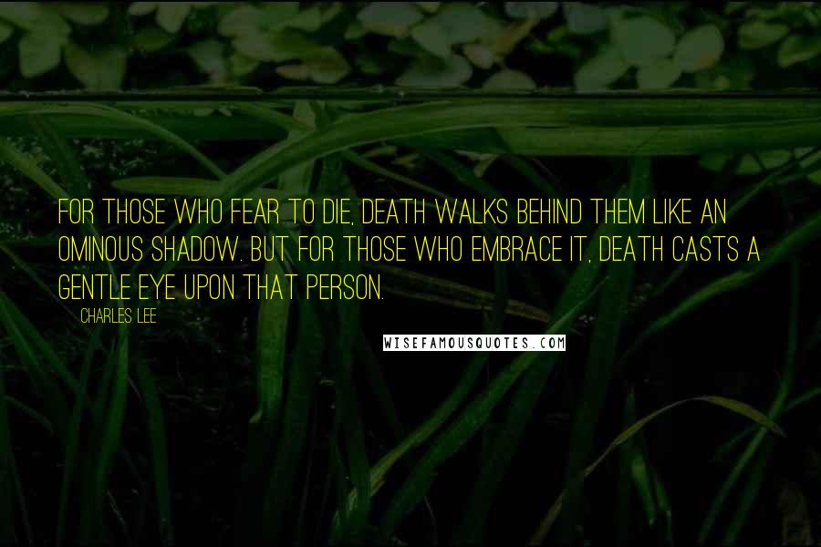 Charles Lee Quotes: For those who fear to die, death walks behind them like an ominous shadow. But for those who embrace it, death casts a gentle eye upon that person.