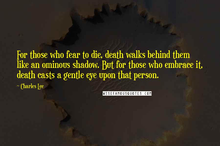 Charles Lee Quotes: For those who fear to die, death walks behind them like an ominous shadow. But for those who embrace it, death casts a gentle eye upon that person.