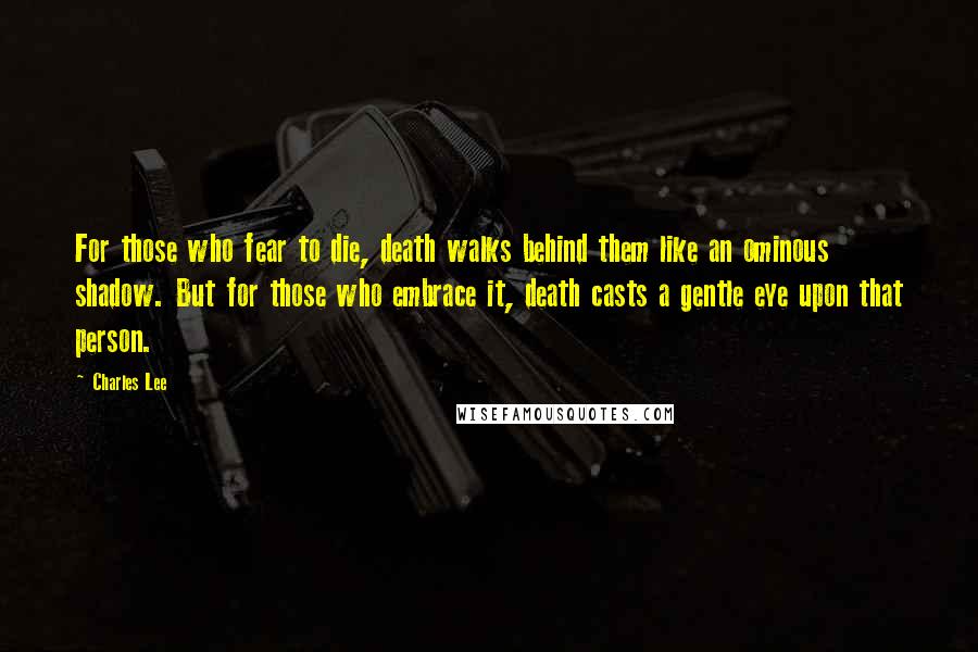 Charles Lee Quotes: For those who fear to die, death walks behind them like an ominous shadow. But for those who embrace it, death casts a gentle eye upon that person.