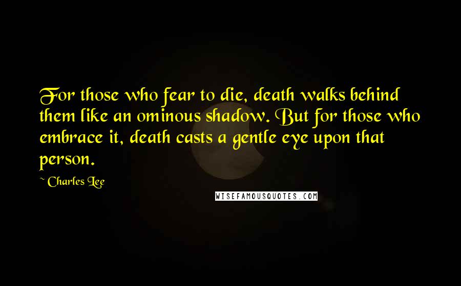 Charles Lee Quotes: For those who fear to die, death walks behind them like an ominous shadow. But for those who embrace it, death casts a gentle eye upon that person.