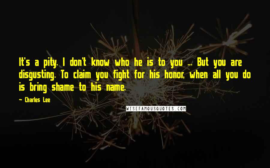 Charles Lee Quotes: It's a pity. I don't know who he is to you ... But you are disgusting. To claim you fight for his honor, when all you do is bring shame to his name.