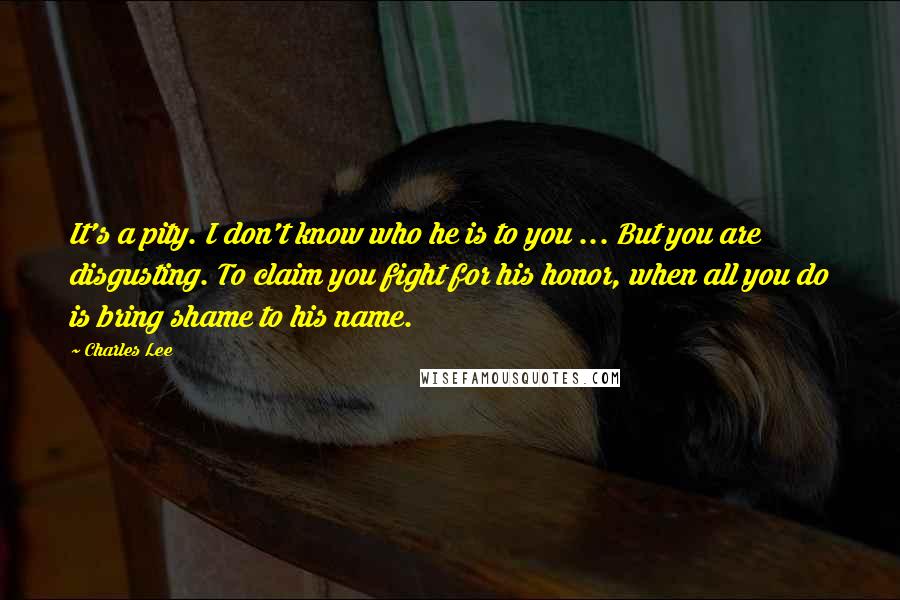 Charles Lee Quotes: It's a pity. I don't know who he is to you ... But you are disgusting. To claim you fight for his honor, when all you do is bring shame to his name.