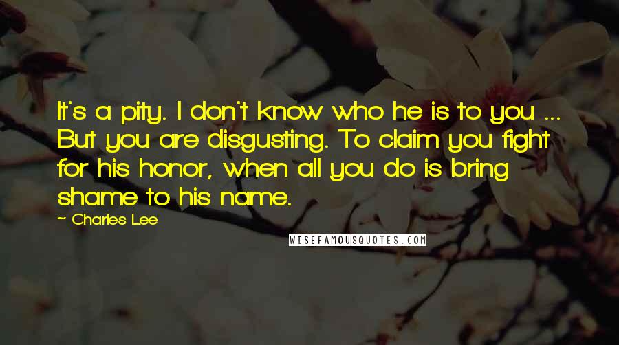 Charles Lee Quotes: It's a pity. I don't know who he is to you ... But you are disgusting. To claim you fight for his honor, when all you do is bring shame to his name.