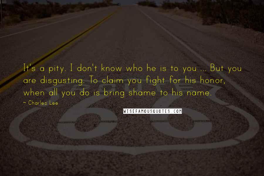 Charles Lee Quotes: It's a pity. I don't know who he is to you ... But you are disgusting. To claim you fight for his honor, when all you do is bring shame to his name.