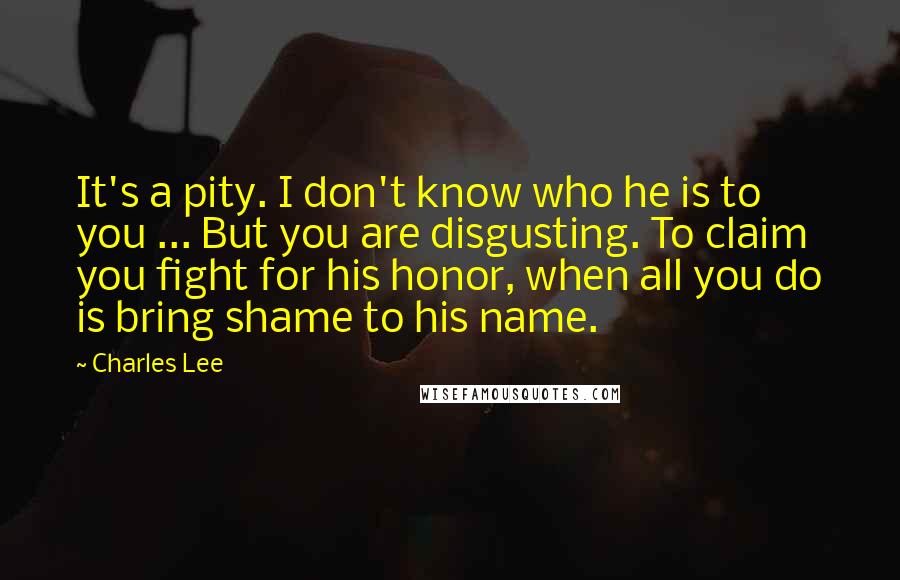 Charles Lee Quotes: It's a pity. I don't know who he is to you ... But you are disgusting. To claim you fight for his honor, when all you do is bring shame to his name.