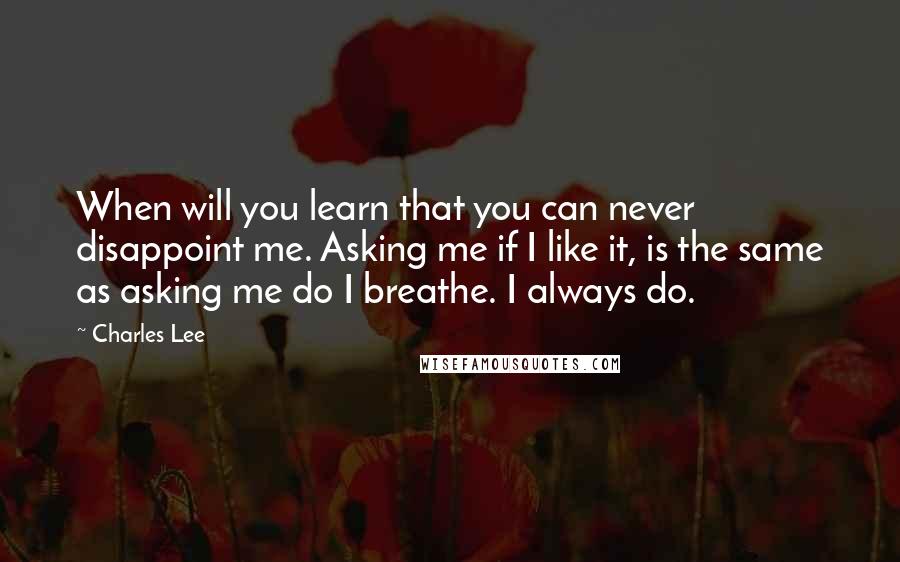 Charles Lee Quotes: When will you learn that you can never disappoint me. Asking me if I like it, is the same as asking me do I breathe. I always do.