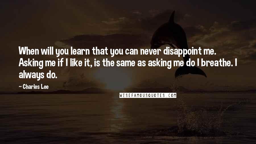 Charles Lee Quotes: When will you learn that you can never disappoint me. Asking me if I like it, is the same as asking me do I breathe. I always do.