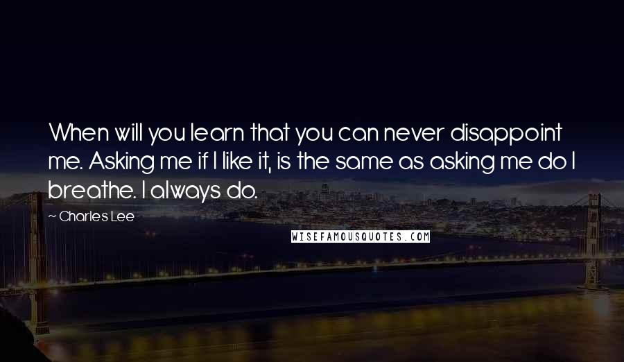 Charles Lee Quotes: When will you learn that you can never disappoint me. Asking me if I like it, is the same as asking me do I breathe. I always do.