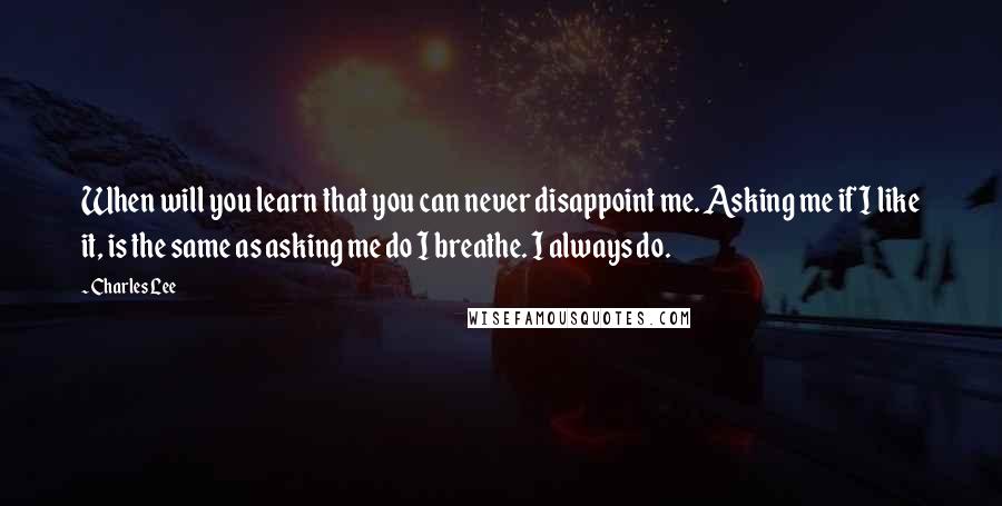 Charles Lee Quotes: When will you learn that you can never disappoint me. Asking me if I like it, is the same as asking me do I breathe. I always do.