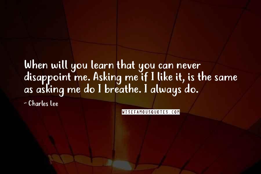 Charles Lee Quotes: When will you learn that you can never disappoint me. Asking me if I like it, is the same as asking me do I breathe. I always do.