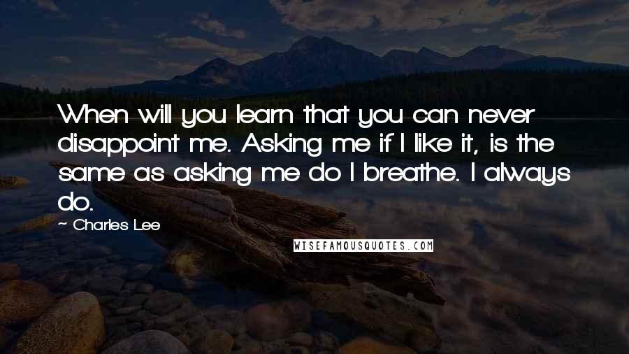 Charles Lee Quotes: When will you learn that you can never disappoint me. Asking me if I like it, is the same as asking me do I breathe. I always do.