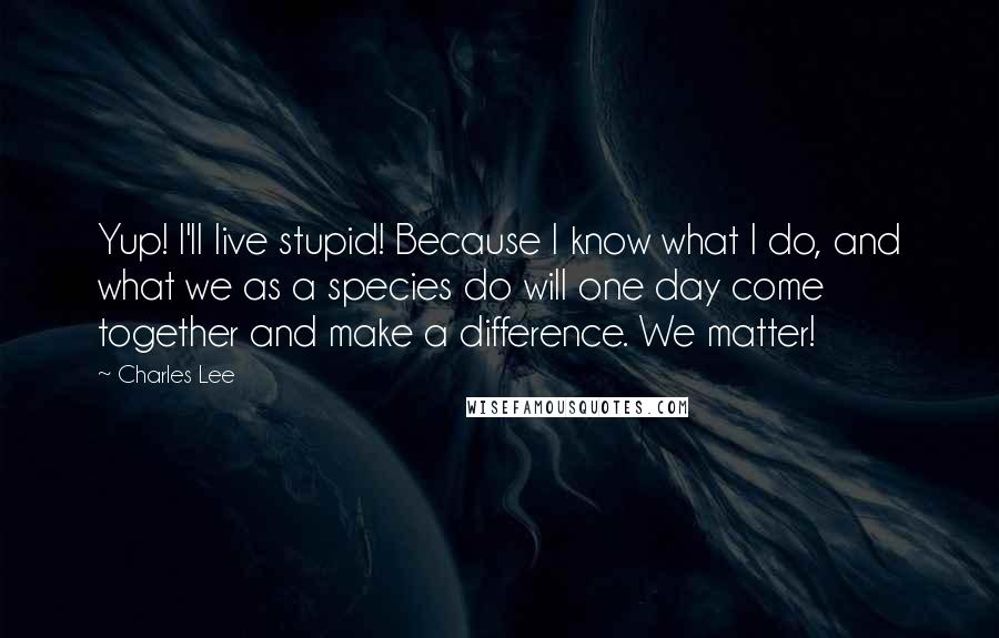 Charles Lee Quotes: Yup! I'll live stupid! Because I know what I do, and what we as a species do will one day come together and make a difference. We matter!