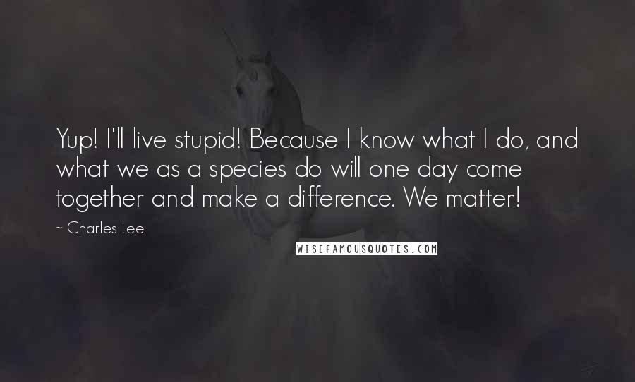 Charles Lee Quotes: Yup! I'll live stupid! Because I know what I do, and what we as a species do will one day come together and make a difference. We matter!