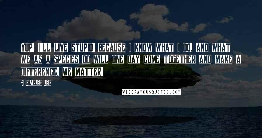 Charles Lee Quotes: Yup! I'll live stupid! Because I know what I do, and what we as a species do will one day come together and make a difference. We matter!