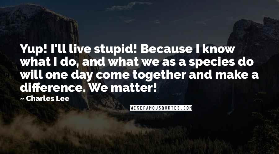 Charles Lee Quotes: Yup! I'll live stupid! Because I know what I do, and what we as a species do will one day come together and make a difference. We matter!