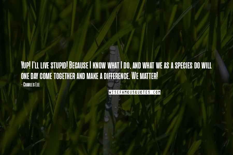 Charles Lee Quotes: Yup! I'll live stupid! Because I know what I do, and what we as a species do will one day come together and make a difference. We matter!