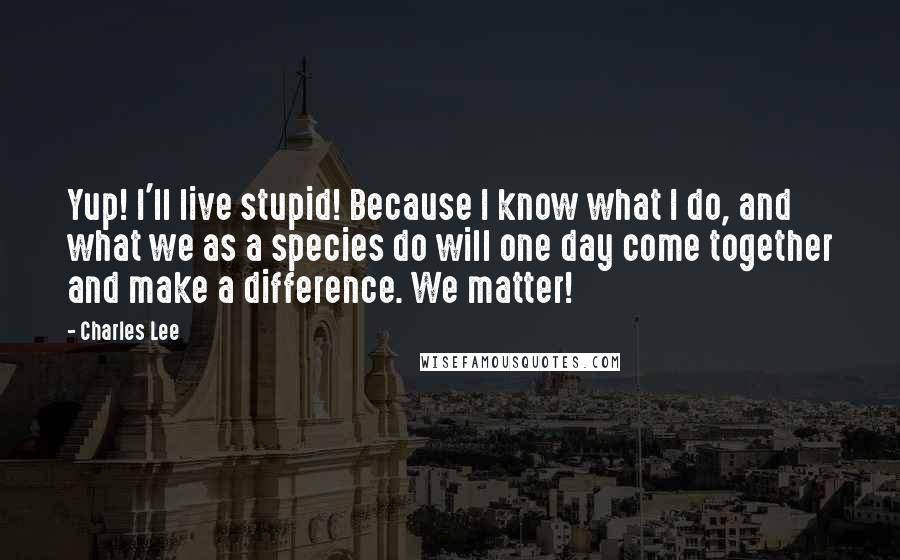 Charles Lee Quotes: Yup! I'll live stupid! Because I know what I do, and what we as a species do will one day come together and make a difference. We matter!