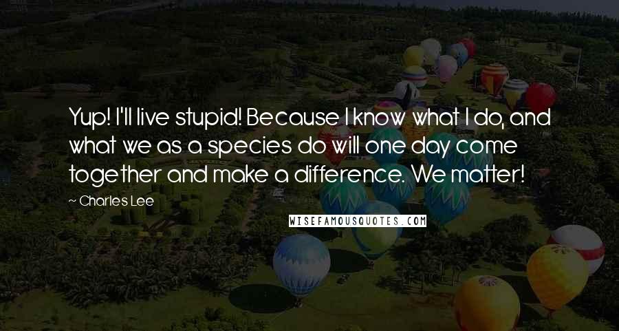 Charles Lee Quotes: Yup! I'll live stupid! Because I know what I do, and what we as a species do will one day come together and make a difference. We matter!