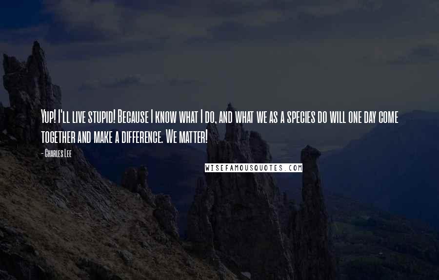 Charles Lee Quotes: Yup! I'll live stupid! Because I know what I do, and what we as a species do will one day come together and make a difference. We matter!