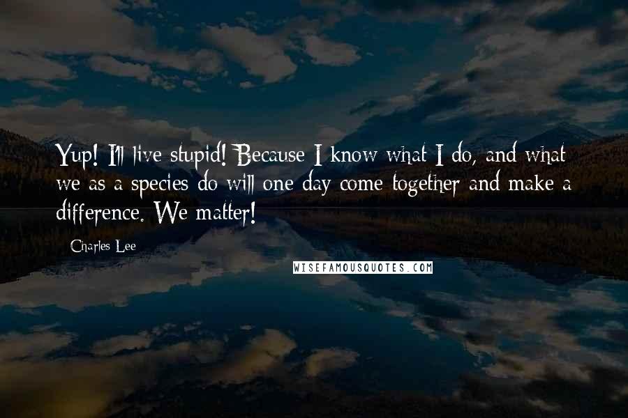 Charles Lee Quotes: Yup! I'll live stupid! Because I know what I do, and what we as a species do will one day come together and make a difference. We matter!