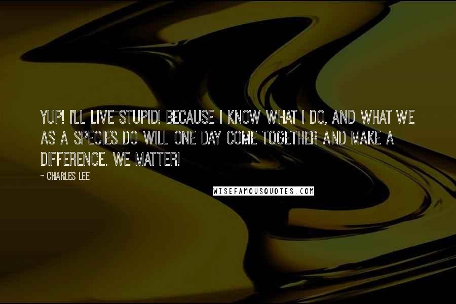 Charles Lee Quotes: Yup! I'll live stupid! Because I know what I do, and what we as a species do will one day come together and make a difference. We matter!