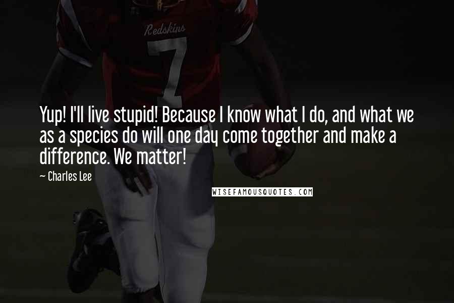 Charles Lee Quotes: Yup! I'll live stupid! Because I know what I do, and what we as a species do will one day come together and make a difference. We matter!